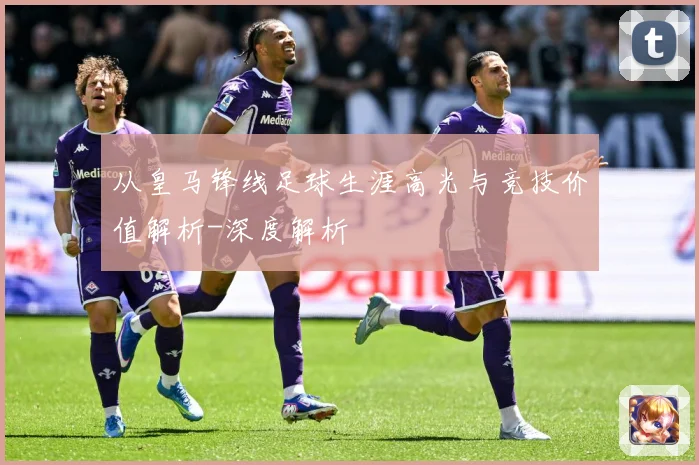 从皇马锋线足球生涯高光与竞技价值解析-深度解析