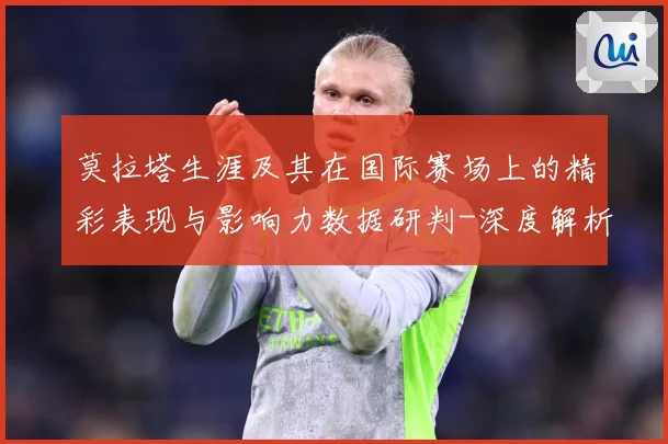 莫拉塔生涯及其在国际赛场上的精彩表现与影响力数据研判-深度解析