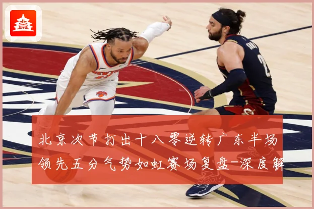 北京次节打出十八零逆转广东半场领先五分气势如虹赛场复盘-深度解析