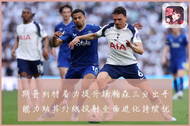 斯普利特着力提升杨瀚森三分出手能力助其外线投射全面进化持续优赛场复盘-深度解析